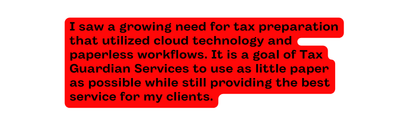 I saw a growing need for tax preparation that utilized cloud technology and paperless workflows It is a goal of Tax Guardian Services to use as little paper as possible while still providing the best service for my clients