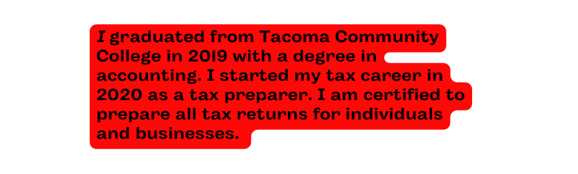 I graduated from Tacoma Community College in 2019 with a degree in accounting I started my tax career in 2020 as a tax preparer I am certified to prepare all tax returns for individuals and businesses